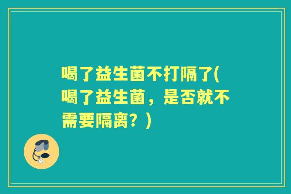 喝了益生菌不打隔了(喝了益生菌,是否就不需要隔离?) 喝了益生菌不打隔了(喝了益生菌,是否就不需要隔离?)