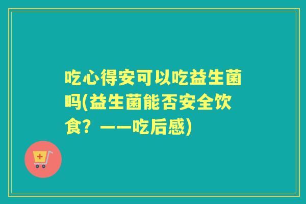 吃心得安可以吃益生菌吗(益生菌能否安全饮食？——吃后感)
