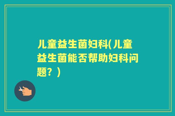 儿童益生菌(儿童益生菌能否帮助问题？)