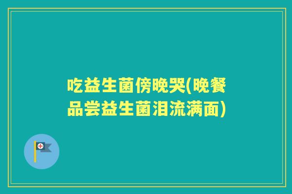 吃益生菌傍晚哭(晚餐品尝益生菌泪流满面) 吃益生菌傍晚哭(晚餐品尝益生菌泪流满面)