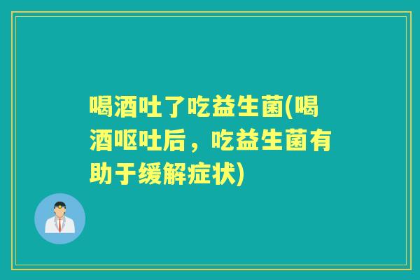 喝酒吐了吃益生菌(喝酒后,吃益生菌有助于缓解症状) 喝酒吐了吃益生菌(喝酒后,吃益生菌有助于缓解症状)