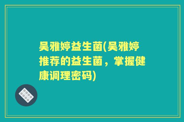 吴雅婷益生菌(吴雅婷推荐的益生菌，掌握健康调理密码)