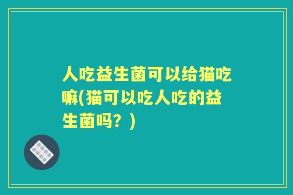人吃益生菌可以给猫吃嘛(猫可以吃人吃的益生菌吗?) 人吃益生菌可以给猫吃嘛(猫可以吃人吃的益生菌吗?)