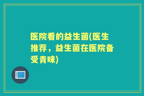 医院看的益生菌(医生推荐,益生菌在医院备受青睐) 医院看的益生菌(医生推荐,益生菌在医院备受青睐)