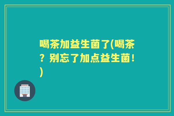 喝茶加益生菌了(喝茶?别忘了加点益生菌!) 喝茶加益生菌了(喝茶?别忘了加点益生菌!)