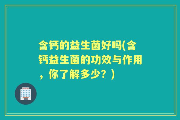 含钙的益生菌好吗(含钙益生菌的功效与作用,你了解多少?) 含钙的益生菌好吗(含钙益生菌的功效与作用,你了解多少?)