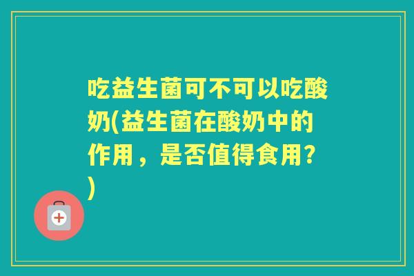 吃益生菌可不可以吃酸奶(益生菌在酸奶中的作用,是否值得食用?) 吃益生菌可不可以吃酸奶(益生菌在酸奶中的作用,是否值得食用?)