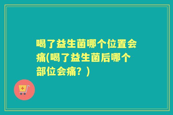 喝了益生菌哪个位置会痛(喝了益生菌后哪个部位会痛?) 喝了益生菌哪个位置会痛(喝了益生菌后哪个部位会痛?)