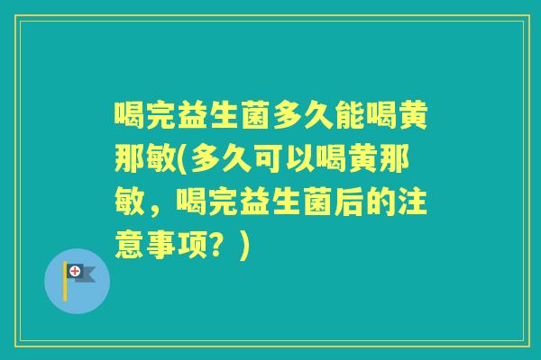 喝完益生菌多久能喝黄那敏(多久可以喝黄那敏,喝完益生菌后的注意事项?) 喝完益生菌多久能喝黄那敏(多久可以喝黄那敏,喝完益生菌后的注意事项?)
