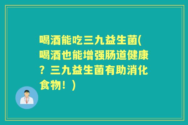 喝酒能吃三九益生菌(喝酒也能增强肠道健康?三九益生菌有助消化食物!) 喝酒能吃三九益生菌(喝酒也能增强肠道健康?三九益生菌有助消化食物!)