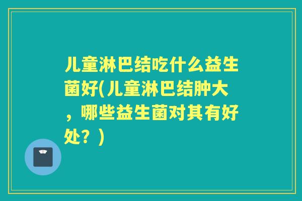 儿童淋巴结吃什么益生菌好(儿童淋巴结肿大，哪些益生菌对其有好处？)