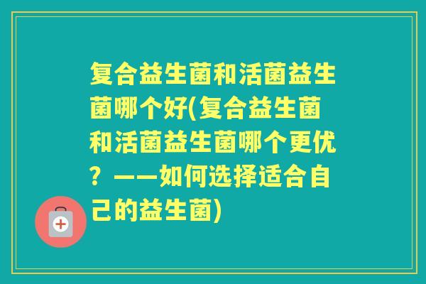 复合益生菌和活菌益生菌哪个好(复合益生菌和活菌益生菌哪个更优?——如何选择适合自己的益生菌) 复合益生菌和活菌益生菌哪个好(复合益生菌和活菌益生菌哪个更优?——如何选择适合自己的益生菌)