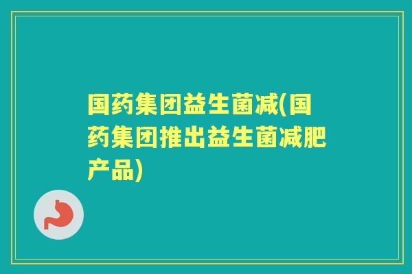 国药集团益生菌减(国药集团推出益生菌产品) 国药集团益生菌减(国药集团推出益生菌产品)