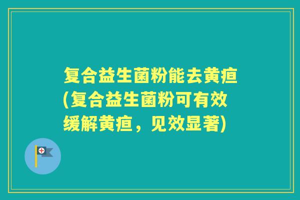 复合益生菌粉能去黄疸(复合益生菌粉可有效缓解黄疸,见效显著) 复合益生菌粉能去黄疸(复合益生菌粉可有效缓解黄疸,见效显著)