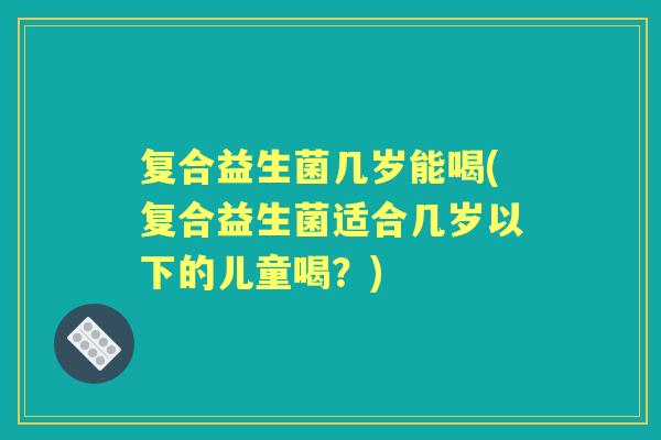 复合益生菌几岁能喝(复合益生菌适合几岁以下的儿童喝?) 复合益生菌几岁能喝(复合益生菌适合几岁以下的儿童喝?)