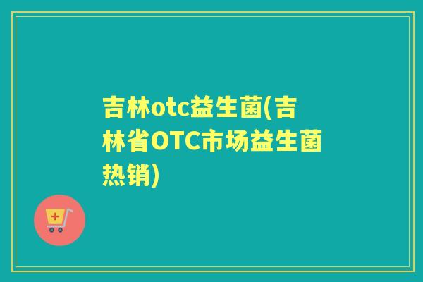 吉林otc益生菌(吉林省OTC市场益生菌热销) 吉林otc益生菌(吉林省OTC市场益生菌热销)
