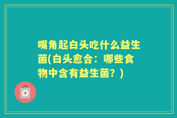 嘴角起白头吃什么益生菌(白头愈合：哪些食物中含有益生菌？)