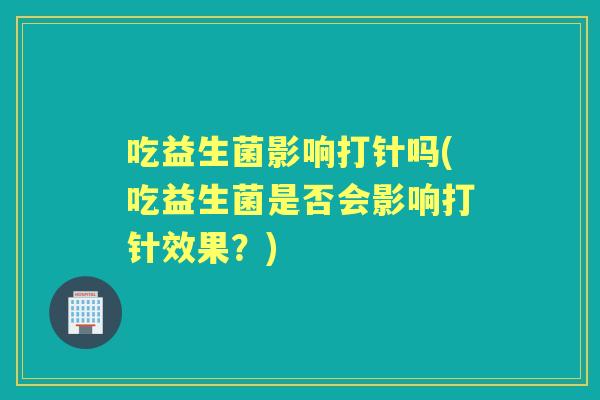 吃益生菌影响打针吗(吃益生菌是否会影响打针效果?) 吃益生菌影响打针吗(吃益生菌是否会影响打针效果?)