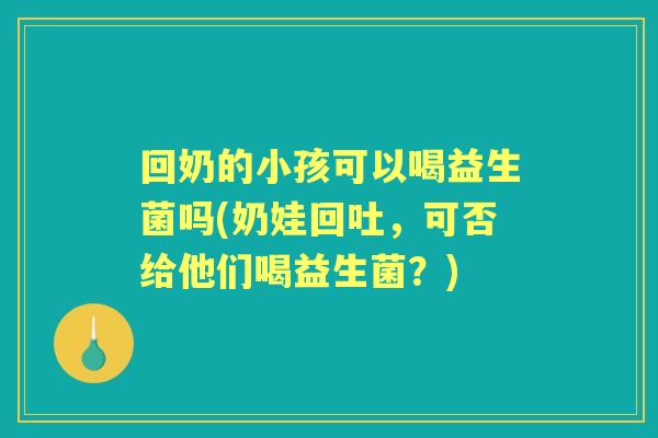 回奶的小孩可以喝益生菌吗(奶娃回吐,可否给他们喝益生菌?) 回奶的小孩可以喝益生菌吗(奶娃回吐,可否给他们喝益生菌?)