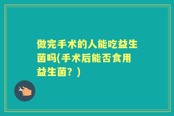 做完手术的人能吃益生菌吗(手术后能否食用益生菌?) 做完手术的人能吃益生菌吗(手术后能否食用益生菌?)