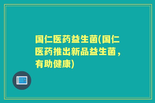 国仁医药益生菌(国仁医药推出新品益生菌,有助健康) 国仁医药益生菌(国仁医药推出新品益生菌,有助健康)