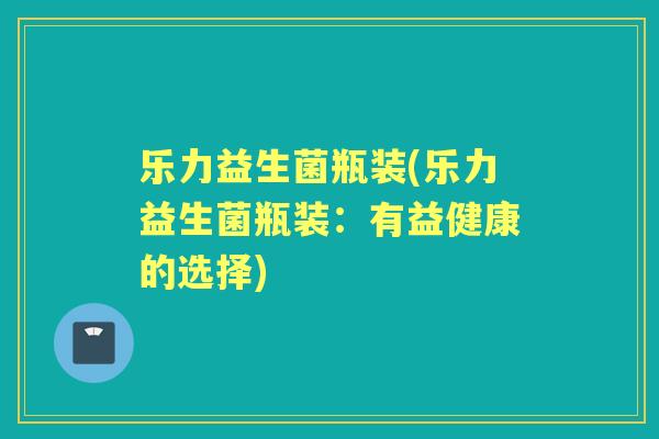 乐力益生菌瓶装(乐力益生菌瓶装:有益健康的选择) 乐力益生菌瓶装(乐力益生菌瓶装:有益健康的选择)