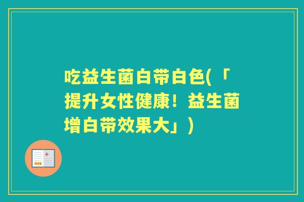 吃益生菌白带白色(「提升女性健康!益生菌增白带效果大」) 吃益生菌白带白色(「提升女性健康!益生菌增白带效果大」)