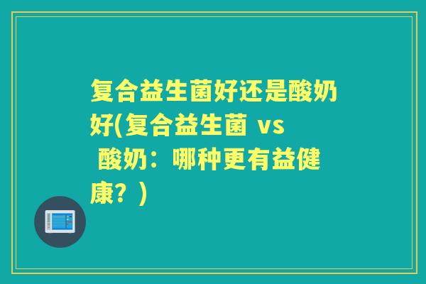 复合益生菌好还是酸奶好(复合益生菌 vs 酸奶:哪种更有益健康?) 复合益生菌好还是酸奶好(复合益生菌 vs 酸奶:哪种更有益健康?)