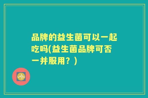 品牌的益生菌可以一起吃吗(益生菌品牌可否一并服用?) 品牌的益生菌可以一起吃吗(益生菌品牌可否一并服用?)