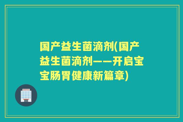 国产益生菌滴剂(国产益生菌滴剂——开启宝宝肠胃健康新篇章) 国产益生菌滴剂(国产益生菌滴剂——开启宝宝肠胃健康新篇章)
