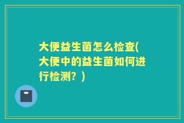 大便益生菌怎么检查(大便中的益生菌如何进行检测?) 大便益生菌怎么检查(大便中的益生菌如何进行检测?)