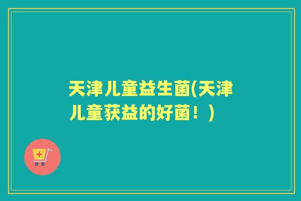 天津儿童益生菌(天津儿童获益的好菌！)