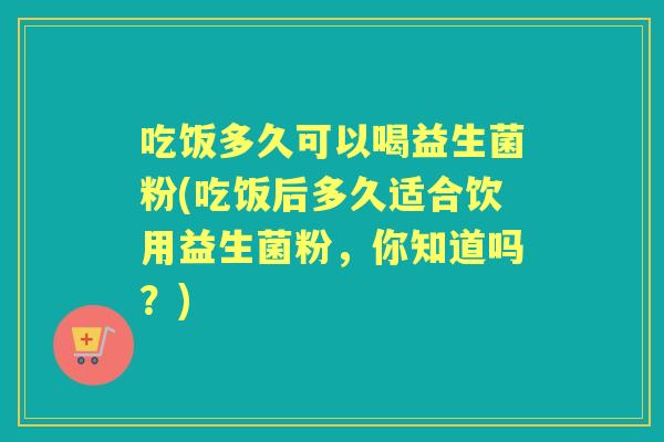 吃饭多久可以喝益生菌粉(吃饭后多久适合饮用益生菌粉,你知道吗?) 吃饭多久可以喝益生菌粉(吃饭后多久适合饮用益生菌粉,你知道吗?)