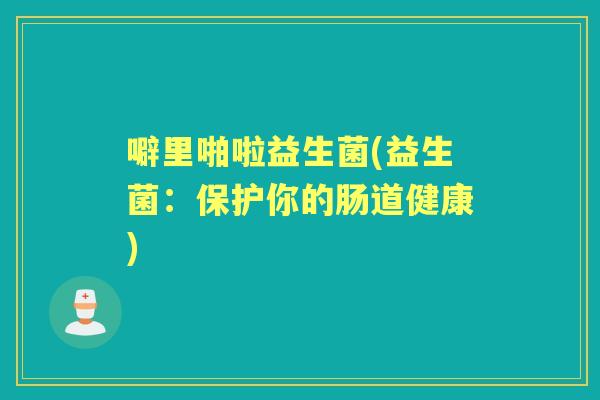 噼里啪啦益生菌(益生菌:保护你的肠道健康) 噼里啪啦益生菌(益生菌:保护你的肠道健康)