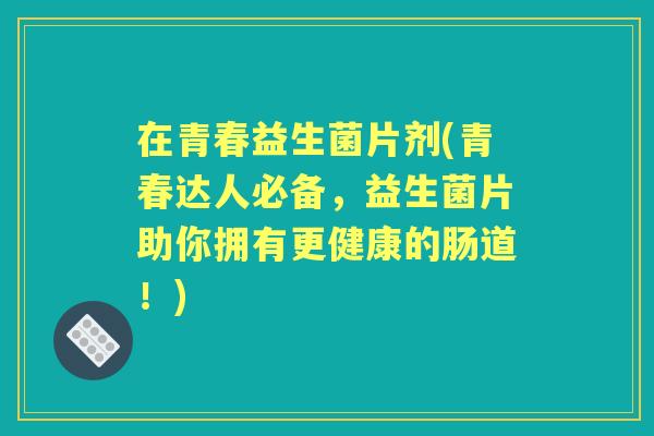 在青春益生菌片剂(青春达人必备,益生菌片助你拥有更健康的肠道!) 在青春益生菌片剂(青春达人必备,益生菌片助你拥有更健康的肠道!)