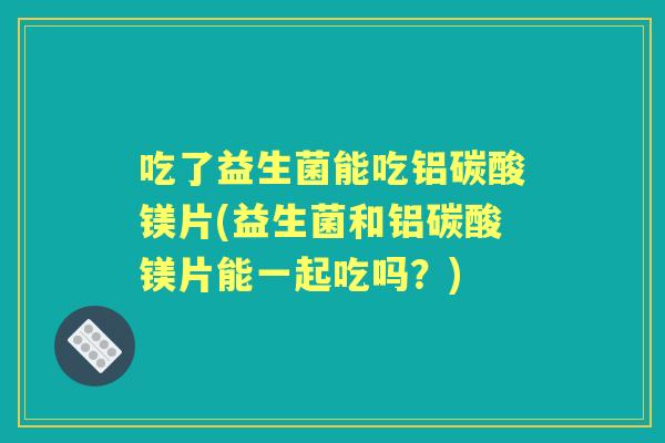 吃了益生菌能吃铝碳酸镁片(益生菌和铝碳酸镁片能一起吃吗？)