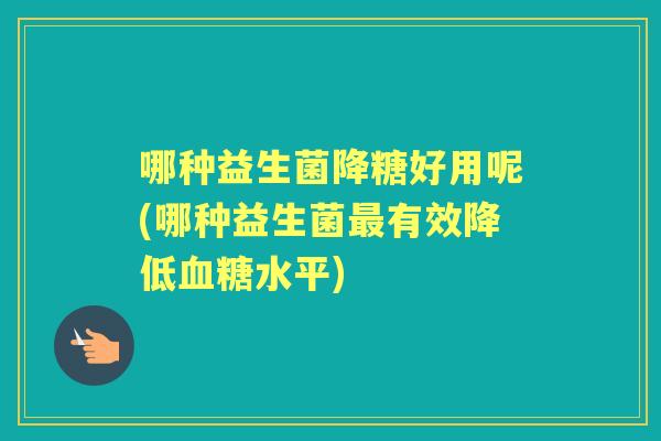 哪种益生菌降糖好用呢(哪种益生菌有效降低水平) 哪种益生菌降糖好用呢(哪种益生菌有效降低水平)