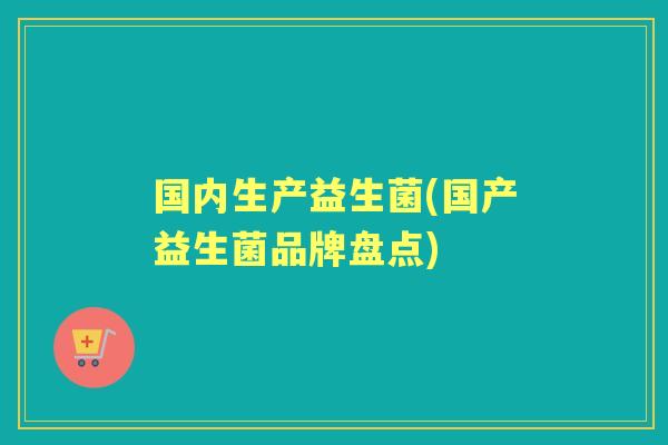 国内生产益生菌(国产益生菌品牌盘点) 国内生产益生菌(国产益生菌品牌盘点)