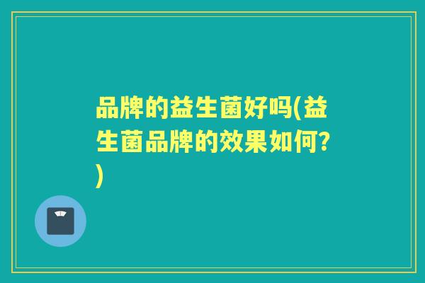品牌的益生菌好吗(益生菌品牌的效果如何?) 品牌的益生菌好吗(益生菌品牌的效果如何?)