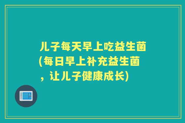 儿子每天早上吃益生菌(每日早上补充益生菌，让儿子健康成长)