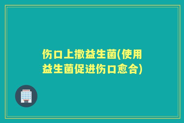 伤口上撒益生菌(使用益生菌促进伤口愈合) 伤口上撒益生菌(使用益生菌促进伤口愈合)