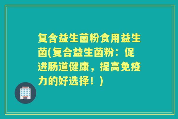 复合益生菌粉食用益生菌(复合益生菌粉:促进肠道健康,提高力的好选择!) 复合益生菌粉食用益生菌(复合益生菌粉:促进肠道健康,提高力的好选择!)