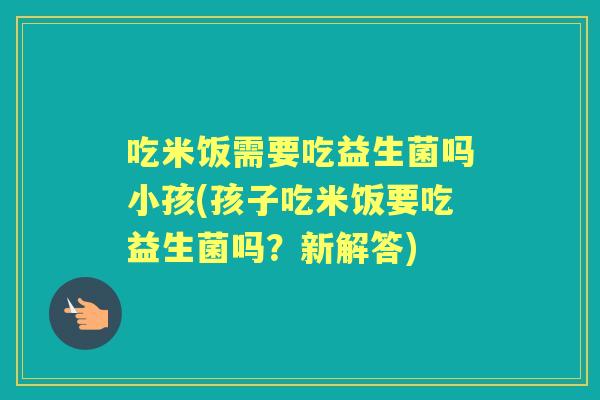 吃米饭需要吃益生菌吗小孩(孩子吃米饭要吃益生菌吗?新解答) 吃米饭需要吃益生菌吗小孩(孩子吃米饭要吃益生菌吗?新解答)