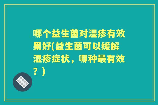 哪个益生菌对有效果好(益生菌可以缓解症状,哪种有效?) 哪个益生菌对有效果好(益生菌可以缓解症状,哪种有效?)
