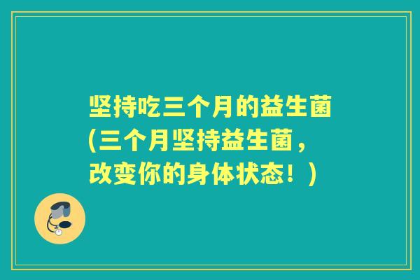 坚持吃三个月的益生菌(三个月坚持益生菌,改变你的身体状态!) 坚持吃三个月的益生菌(三个月坚持益生菌,改变你的身体状态!)