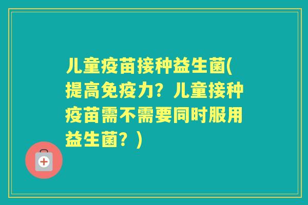 儿童疫苗接种益生菌(提高力？儿童接种疫苗需不需要同时服用益生菌？)
