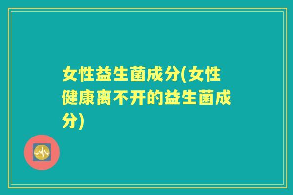 女性益生菌成分(女性健康离不开的益生菌成分)