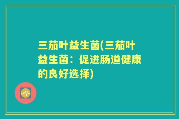 三茄叶益生菌(三茄叶益生菌:促进肠道健康的良好选择) 三茄叶益生菌(三茄叶益生菌:促进肠道健康的良好选择)