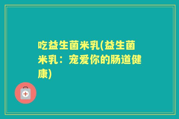吃益生菌米乳(益生菌米乳:宠爱你的肠道健康) 吃益生菌米乳(益生菌米乳:宠爱你的肠道健康)