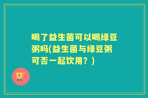 喝了益生菌可以喝绿豆粥吗(益生菌与绿豆粥可否一起饮用？)